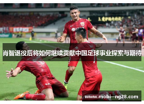 肖智退役后将如何继续贡献中国足球事业探索与期待