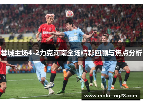 蓉城主场4-2力克河南全场精彩回顾与焦点分析