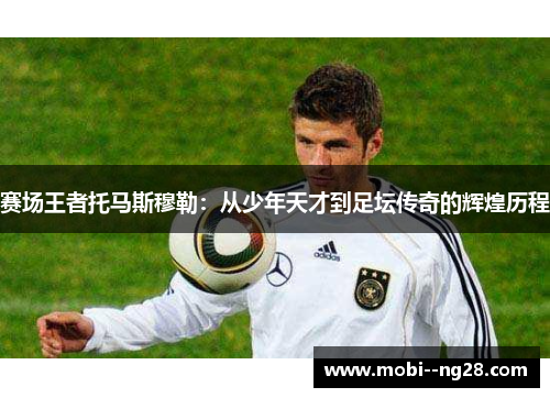赛场王者托马斯穆勒:从少年天才到足坛传奇的辉煌历程 赛场王者托马斯穆勒:从少年天才到足坛传奇的辉煌历程