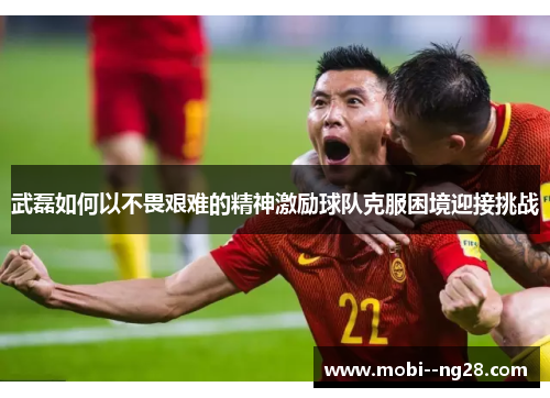 武磊如何以不畏艰难的精神激励球队克服困境迎接挑战