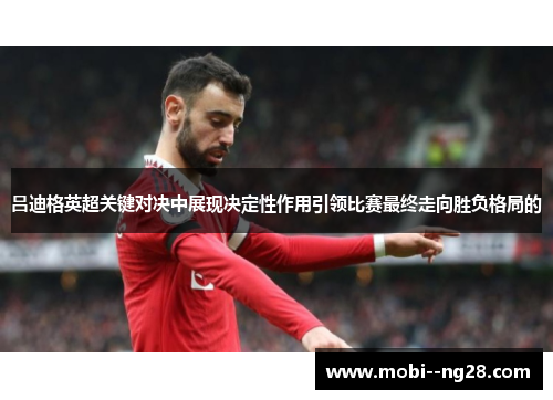 吕迪格英超关键对决中展现决定性作用引领比赛最终走向胜负格局的