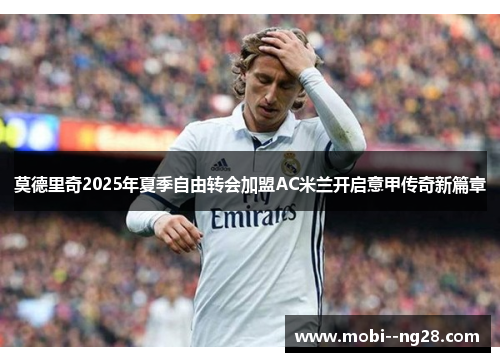 莫德里奇2025年夏季自由转会加盟AC米兰开启意甲传奇新篇章